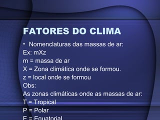 FATORES DO CLIMA
• Nomenclaturas das massas de ar:
Ex: mXz
m = massa de ar
X = Zona climática onde se formou.
z = local onde se formou
Obs:
As zonas climáticas onde as massas de ar:
T = Tropical
P = Polar
 
