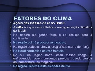 FATORES DO CLIMA
• Ações das massas de ar no Brasil:
• A mPa é a que mais influência na organização climática
do Brasil.
• No inverno ela ganha força e se desloca para o
continente.
• Na região sul irá provocar as geadas;
• Na região sudeste, chuvas orográficas (serra do mar);
• No litoral nordestino chuvas frontais;
• No sul da região norte, essa massa chega já
enfraquecida, porém consegue provocar, queda brusca
de temperatura, as friagens.
• Na região Centro Oeste as ondas de frio.
 