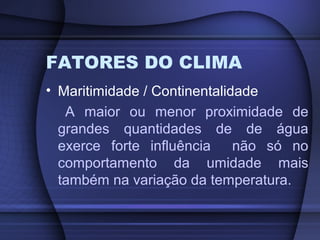 FATORES DO CLIMA
• Maritimidade / Continentalidade
A maior ou menor proximidade de
grandes quantidades de de água
exerce forte influência não só no
comportamento da umidade mais
também na variação da temperatura.
 