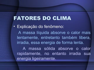 FATORES DO CLIMA
• Explicação do fenômeno:
A massa líquida absorve o calor mais
lentamente, entretanto também libera,
irradia, essa energia de forma lenta.
A massa sólida absorve o calor
rapidamente, no entanto irradia sua
energia ligeiramente.
 