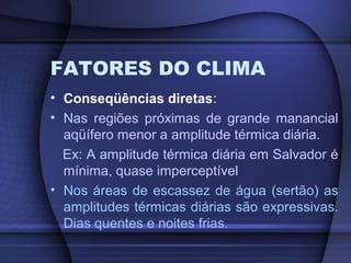 FATORES DO CLIMA
• Conseqüências diretas:
• Nas regiões próximas de grande manancial
aqüífero menor a amplitude térmica diária.
Ex: A amplitude térmica diária em Salvador é
mínima, quase imperceptível
• Nos áreas de escassez de água (sertão) as
amplitudes térmicas diárias são expressivas.
Dias quentes e noites frias.
 