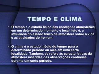 TEMPO E CLIMA
• O tempo é o estado físico das condições atmosférica
em um determinado momento e local. Isto é, a
influência do estado físico da atmosfera sobre a vida
e as atividades do homem.
• O clima é o estudo médio do tempo para o
determinado período ou mês em uma certa
localidade. Também, se refere às características da
atmosfera inseridas das observações contínuas
durante um certo período.
 