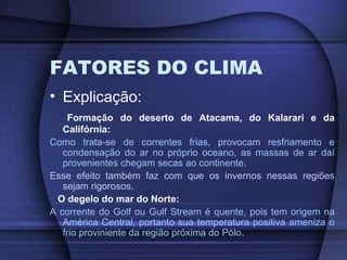 FATORES DO CLIMA
• Explicação:
Formação do deserto de Atacama, do Kalarari e da
Califórnia:
Como trata-se de correntes frias, provocam resfriamento e
condensação do ar no próprio oceano, as massas de ar daí
provenientes chegam secas ao continente.
Esse efeito também faz com que os invernos nessas regiões
sejam rigorosos.
O degelo do mar do Norte:
A corrente do Golf ou Gulf Stream é quente, pois tem origem na
América Central, portanto sua temperatura positiva ameniza o
frio proviniente da região próxima do Pólo.
 
