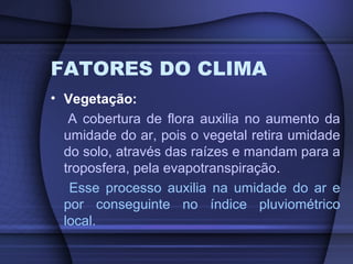 FATORES DO CLIMA
• Vegetação:
A cobertura de flora auxilia no aumento da
umidade do ar, pois o vegetal retira umidade
do solo, através das raízes e mandam para a
troposfera, pela evapotranspiração.
Esse processo auxilia na umidade do ar e
por conseguinte no índice pluviométrico
local.
 
