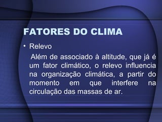 FATORES DO CLIMA
• Relevo
Além de associado à altitude, que já é
um fator climático, o relevo influencia
na organização climática, a partir do
momento em que interfere na
circulação das massas de ar.
 