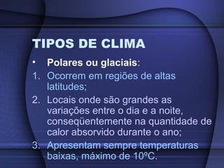 TIPOS DE CLIMA
• Polares ou glaciais:
1. Ocorrem em regiões de altas
latitudes;
2. Locais onde são grandes as
variações entre o dia e a noite,
conseqüentemente na quantidade de
calor absorvido durante o ano;
3. Apresentam sempre temperaturas
baixas, máximo de 10ºC.
 
