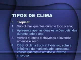 TIPOS DE CLIMA
• Tropical:
1. São climas quentes durante todo o ano;
2. Apresenta apenas duas estações definidas
durante todo o ano;
3. Verões quentes e chuvosos e invernos
amenos e seco.
4. OBS: O clima tropical litorâneo, sofre a
influência da maritimidade, apresenta
verões quentes e úmidos e inverno
chuvoso.
 