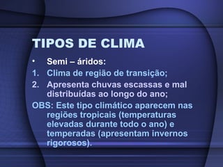 TIPOS DE CLIMA
• Semi – áridos:
1. Clima de região de transição;
2. Apresenta chuvas escassas e mal
distribuídas ao longo do ano;
OBS: Este tipo climático aparecem nas
regiões tropicais (temperaturas
elevadas durante todo o ano) e
temperadas (apresentam invernos
rigorosos).
 