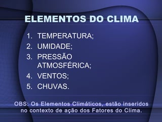 1. TEMPERATURA;
2. UMIDADE;
3. PRESSÃO
ATMOSFÉRICA;
4. VENTOS;
5. CHUVAS.
ELEMENTOS DO CLIMA
OBS: Os Elementos Climáticos, estão inseridos
no contexto de ação dos Fatores do Clima.
 
