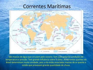 Correntes Marítimas
São massas de água que circulam pelo oceano. Tem suas próprias condições de
temperatura e pressão. Tem grande influência sobre o clima. As correntes quentes do
Brasil determinam muita umidade, pois a ela estão associadas massas de ar quente e
úmido que provocam grande quantidade de chuva.
 