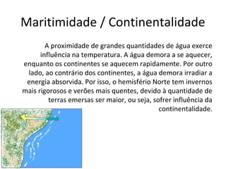 Maritimidade / Continentalidade
A proximidade de grandes quantidades de água exerce
influência na temperatura. A água demora a se aquecer,
enquanto os continentes se aquecem rapidamente. Por outro
lado, ao contrário dos continentes, a água demora irradiar a
energia absorvida. Por isso, o hemisfério Norte tem invernos
mais rigorosos e verões mais quentes, devido à quantidade de
terras emersas ser maior, ou seja, sofrer influência da
continentalidade.
 