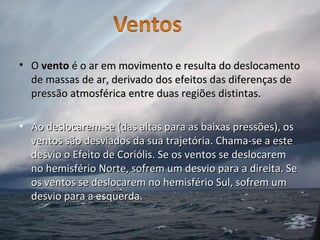 • OO ventovento é o ar em movimento e resulta do deslocamentoé o ar em movimento e resulta do deslocamento
de massas de ar, derivado dos efeitos das diferenças dede massas de ar, derivado dos efeitos das diferenças de
pressão atmosférica entre duas regiões distintas.pressão atmosférica entre duas regiões distintas.
• Ao deslocarem-se (das altas para as baixas pressões), osAo deslocarem-se (das altas para as baixas pressões), os
ventos são desviados da sua trajetória. Chama-se a esteventos são desviados da sua trajetória. Chama-se a este
desvio o Efeito de Coriólis. Se os ventos se deslocaremdesvio o Efeito de Coriólis. Se os ventos se deslocarem
no hemisfério Norte, sofrem um desvio para a direita. Seno hemisfério Norte, sofrem um desvio para a direita. Se
os ventos se deslocarem no hemisfério Sul, sofrem umos ventos se deslocarem no hemisfério Sul, sofrem um
desvio para a esquerda.desvio para a esquerda.
 