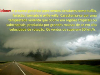 Ciclone: é o nome genérico para ventos circulares como tufão,
furacão, tornado e willy-willy. Caracteriza-se por uma
tempestade violenta que ocorre em regiões tropicais ou
subtropicais, produzida por grandes massas de ar em alta
velocidade de rotação. Os ventos os superam 50 km/h.
 