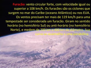 Furacão: vento circular forte, com velocidade igual ou
superior a 108 km/h. Os furacões são os ciclones que
surgem no mar do Caribe (oceano Atlântico) ou nos EUA.
Os ventos precisam ter mais de 119 km/h para uma
tempestade ser considerada um furacão. Giram no sentido
horário (no hemisfério Sul) ou anti-horário (no hemisfério
Norte), e medem de 200 km a 400 km de diâmetro. Sua
curva se assemelha a uma parabólica.
 