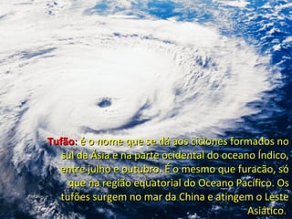 TufãoTufão:: é o nome que se dá aos ciclones formados noé o nome que se dá aos ciclones formados no
sul da Ásia e na parte ocidental do oceano Índico,sul da Ásia e na parte ocidental do oceano Índico,
entre julho e outubro. É o mesmo que furacão, sóentre julho e outubro. É o mesmo que furacão, só
que na região equatorial do Oceano Pacífico. Osque na região equatorial do Oceano Pacífico. Os
tufões surgem no mar da China e atingem o Lestetufões surgem no mar da China e atingem o Leste
AsiáticoAsiático..
 