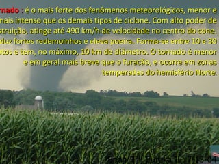 rnadornado :: é o mais forte dos fenômenos meteorológicos, menor eé o mais forte dos fenômenos meteorológicos, menor e
mais intenso que os demais tipos de ciclone. Com alto poder demais intenso que os demais tipos de ciclone. Com alto poder de
struição, atinge até 490 km/h de velocidade no centro do cone.struição, atinge até 490 km/h de velocidade no centro do cone.
duz fortes redemoinhos e eleva poeira. Forma-se entre 10 e 30duz fortes redemoinhos e eleva poeira. Forma-se entre 10 e 30
utos e tem, no máximo, 10 km de diâmetro. O tornado é menorutos e tem, no máximo, 10 km de diâmetro. O tornado é menor
e em geral mais breve que o furacão, e ocorre em zonase em geral mais breve que o furacão, e ocorre em zonas
temperadas do hemisfério Nortetemperadas do hemisfério Norte..
 