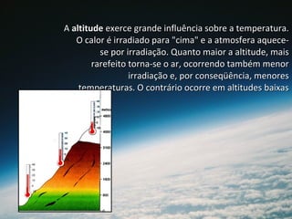 AA altitudealtitude exerce grande influência sobre a temperatura.exerce grande influência sobre a temperatura.
O calor é irradiado para "cima" e a atmosfera aquece-O calor é irradiado para "cima" e a atmosfera aquece-
se por irradiação. Quanto maior a altitude, maisse por irradiação. Quanto maior a altitude, mais
rarefeito torna-se o ar, ocorrendo também menorrarefeito torna-se o ar, ocorrendo também menor
irradiação e, por conseqüência, menoresirradiação e, por conseqüência, menores
temperaturas. O contrário ocorre em altitudes baixastemperaturas. O contrário ocorre em altitudes baixas
 