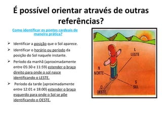 É possível orientar através de outras
referências?
Como identificar os pontos cardeais de
maneira prática?
 Identificar a posição que o Sol aparece.
 Identificar o horário ou período da
posição do Sol naquele instante.
 Período da manhã (aproximadamente
entre 05:30 e 11:59) estender o braço
direito para onde o sol nasce
identificando o LESTE.
 Período da tarde (aproximadamente
entre 12:01 e 18:00) estender o braço
esquerdo para onde o Sol se põe
identificando o OESTE.
 