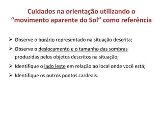  Observe o horário representado na situação descrita;
 Observe o deslocamento e o tamanho das sombras
produzidas pelos objetos descritos na situação;
 Identifique o lado leste em relação ao local onde você está;
 Identifique os outros pontos cardeais.
Cuidados na orientação utilizando o
“movimento aparente do Sol” como referência
 