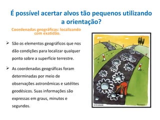 É possível acertar alvos tão pequenos utilizando
a orientação?
Coordenadas geográficas: localizando
com exatidão.
 São os elementos geográficos que nos
dão condições para localizar qualquer
ponto sobre a superfície terrestre.
 As coordenadas geográficas foram
determinadas por meio de
observações astronômicas e satélites
geodésicos. Suas informações são
expressas em graus, minutos e
segundos.
 