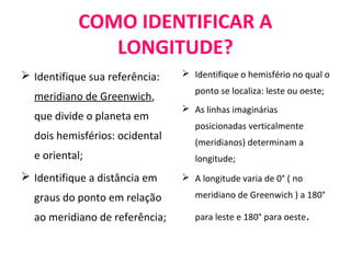 COMO IDENTIFICAR A
LONGITUDE?
 Identifique sua referência:
meridiano de Greenwich,
que divide o planeta em
dois hemisférios: ocidental
e oriental;
 Identifique a distância em
graus do ponto em relação
ao meridiano de referência;
 Identifique o hemisfério no qual o
ponto se localiza: leste ou oeste;
 As linhas imaginárias
posicionadas verticalmente
(meridianos) determinam a
longitude;
 A longitude varia de 0° ( no
meridiano de Greenwich ) a 180°
para leste e 180° para oeste.
 