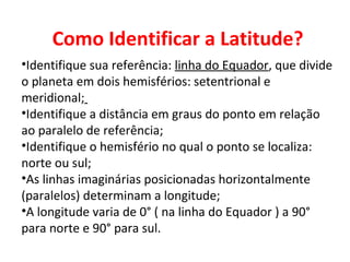 Como Identificar a Latitude?
•Identifique sua referência: linha do Equador, que divide
o planeta em dois hemisférios: setentrional e
meridional;
•Identifique a distância em graus do ponto em relação
ao paralelo de referência;
•Identifique o hemisfério no qual o ponto se localiza:
norte ou sul;
•As linhas imaginárias posicionadas horizontalmente
(paralelos) determinam a longitude;
•A longitude varia de 0° ( na linha do Equador ) a 90°
para norte e 90° para sul.
 