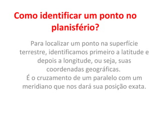 Como identificar um ponto no
planisfério?
Para localizar um ponto na superfície
terrestre, identificamos primeiro a latitude e
depois a longitude, ou seja, suas
coordenadas geográficas.
É o cruzamento de um paralelo com um
meridiano que nos dará sua posição exata.
 