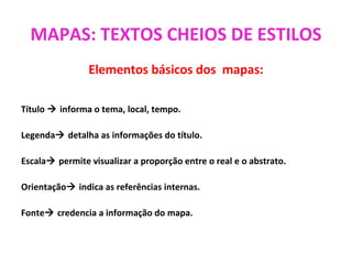 MAPAS: TEXTOS CHEIOS DE ESTILOS
Elementos básicos dos mapas:
Título  informa o tema, local, tempo.
Legenda detalha as informações do título.
Escala permite visualizar a proporção entre o real e o abstrato.
Orientação indica as referências internas.
Fonte credencia a informação do mapa.
 
