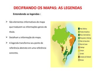 DECIFRANDO OS MAPAS: AS LEGENDAS
Entendendo as legendas :
 São elementos informativos do mapa
que traduzem as informações gerais do
título.
 Detalham a informação do mapa.
 A legenda transforma seu ponto de
referência abstrato em uma referência
concreta.
 