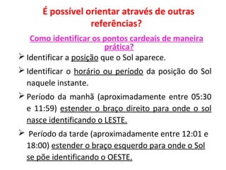 É possível orientar através de outras
referências?
Como identificar os pontos cardeais de maneira
prática?
 Identificar a posição que o Sol aparece.
 Identificar o horário ou período da posição do Sol
naquele instante.
 Período da manhã (aproximadamente entre 05:30
e 11:59) estender o braço direito para onde o sol
nasce identificando o LESTE.
 Período da tarde (aproximadamente entre 12:01 e
18:00) estender o braço esquerdo para onde o Sol
se põe identificando o OESTE.
 