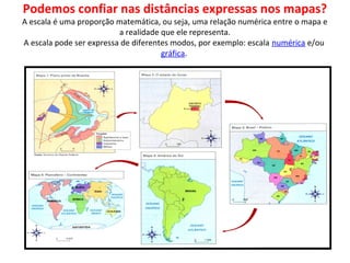 Podemos confiar nas distâncias expressas nos mapas?
A escala é uma proporção matemática, ou seja, uma relação numérica entre o mapa e
a realidade que ele representa.
A escala pode ser expressa de diferentes modos, por exemplo: escala numérica e/ou
gráfica.
•
 