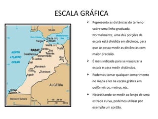 ESCALA GRÁFICA
 Representa as distâncias do terreno
sobre uma linha graduada.
Normalmente, uma das porções da
escala está dividida em décimos, para
que se possa medir as distâncias com
maior precisão.
 É mais indicada para se visualizar a
escala e para medir distâncias.
 Podemos tomar qualquer comprimento
no mapa e ler na escala gráfica em
quilômetros, metros, etc.
 Necessitando-se medir ao longo de uma
estrada curva, podemos utilizar por
exemplo um cordão.
 