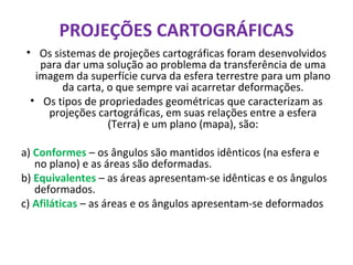 PROJEÇÕES CARTOGRÁFICAS
• Os sistemas de projeções cartográficas foram desenvolvidos
para dar uma solução ao problema da transferência de uma
imagem da superfície curva da esfera terrestre para um plano
da carta, o que sempre vai acarretar deformações.
• Os tipos de propriedades geométricas que caracterizam as
projeções cartográficas, em suas relações entre a esfera
(Terra) e um plano (mapa), são:
a) Conformes – os ângulos são mantidos idênticos (na esfera e
no plano) e as áreas são deformadas.
b) Equivalentes – as áreas apresentam-se idênticas e os ângulos
deformados.
c) Afiláticas – as áreas e os ângulos apresentam-se deformados
 