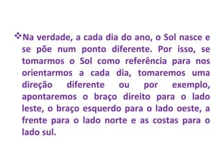 Na verdade, a cada dia do ano, o Sol nasce e
se põe num ponto diferente. Por isso, se
tomarmos o Sol como referência para nos
orientarmos a cada dia, tomaremos uma
direção diferente ou por exemplo,
apontaremos o braço direito para o lado
leste, o braço esquerdo para o lado oeste, a
frente para o lado norte e as costas para o
lado sul.
 