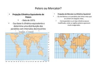 Peters ou Mercator?
• Projeção Cilíndrica Equivalente de
Peters
• - Data de 1973.
• - Sua base é cilíndrica equivalente e
determina uma distribuição dos
paralelos com intervalos decrescentes
desde o Equador até os pólos.
• Projeções de Mercator ou Cilíndrica Equatorial
• - Os meridianos e os paralelos são linhas retas que
se cortam em ângulos retos.
• - Correspondem a um tipo cilíndrico pouco
modificado, onde as regiões polares aparecem
muito exageradas.
 