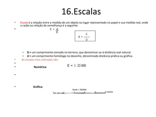 16.Escalas
• Escala é a relação entre a medida de um objeto ou lugar representado no papel e sua medida real, onde
a razão ou relação de semelhança é a seguinte:
• E = d
D
– D = um comprimento tomado no terreno, que denominar-se-á distância real natural.
– d = um comprimento homólogo no desenho, denominado distância prática ou gráfica.
• As escalas mais utilizadas são:
•
• Numérica:
•
• Gráfica:
 