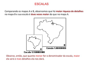 Comparando os mapas A e B, observamos que há maior riqueza de detalhes
no mapa B e sua escala é duas vezes maior do que no mapa A.
Observe, então, que quanto menor for o denominador da escala, maior
ela será e mais detalhes ela nos dará.
ESCALAS
 