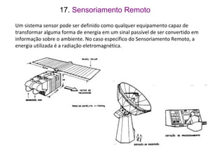 Um sistema sensor pode ser definido como qualquer equipamento capaz de
transformar alguma forma de energia em um sinal passível de ser convertido em
informação sobre o ambiente. No caso específico do Sensoriamento Remoto, a
energia utilizada é a radiação eletromagnética.
17. Sensoriamento Remoto
 