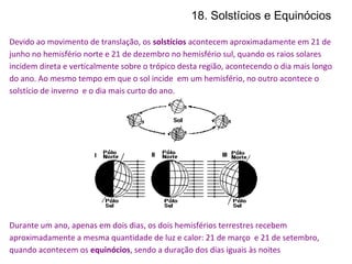 18. Solstícios e Equinócios
Devido ao movimento de translação, os solstícios acontecem aproximadamente em 21 de
junho no hemisfério norte e 21 de dezembro no hemisfério sul, quando os raios solares
incidem direta e verticalmente sobre o trópico desta região, acontecendo o dia mais longo
do ano. Ao mesmo tempo em que o sol incide em um hemisfério, no outro acontece o
solstício de inverno e o dia mais curto do ano.
Durante um ano, apenas em dois dias, os dois hemisférios terrestres recebem
aproximadamente a mesma quantidade de luz e calor: 21 de março e 21 de setembro,
quando acontecem os equinócios, sendo a duração dos dias iguais às noites
 