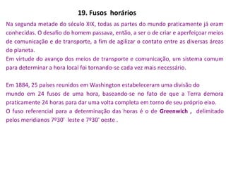 19. Fusos horários
Na segunda metade do século XIX, todas as partes do mundo praticamente já eram
conhecidas. O desafio do homem passava, então, a ser o de criar e aperfeiçoar meios
de comunicação e de transporte, a fim de agilizar o contato entre as diversas áreas
do planeta.
Em virtude do avanço dos meios de transporte e comunicação, um sistema comum
para determinar a hora local foi tornando-se cada vez mais necessário.
Em 1884, 25 países reunidos em Washington estabeleceram uma divisão do
mundo em 24 fusos de uma hora, baseando-se no fato de que a Terra demora
praticamente 24 horas para dar uma volta completa em torno de seu próprio eixo.
O fuso referencial para a determinação das horas é o de Greenwich , delimitado
pelos meridianos 7º30' leste e 7º30' oeste .
 