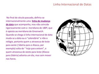Linha Internacional de Datas
No final do século passado, definiu-se
internacionalmente uma linha de mudança
de data que acompanha, mas não coincide
rigorosamente com o meridiano de 180º, que
é oposto ao meridiano de Greenwich.
Quando se chega à linha internacional de data
muda-se a data ou o "calendário" e não o
relógio, portanto quem a atravessa de leste
para oeste ( Sibéria para o Alasca, por
exemplo) volta de “ hoje para ontem”, e
quem atravessa de oeste para leste (Alasca
para Sibéria) adianta um dia, mas sem mexer
nas horas.
 