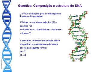 Genética: Composição e estrutura do DNA

                    O DNA é composto pela combinação de
                    4 bases nitrogenadas:

                    Púricas ou purínicas: adenina (A) e
                    guanina (G)
                    Pirimídicas ou pirimidínicas: citosina (C)
                    e timina (T)


                    A estrutura do DNA é uma dupla hélice
                    em espiral, e o pareamento de bases
                    ocorre da seguinte forma:
                    A–T
                    C–G
Kristian Wessman
 