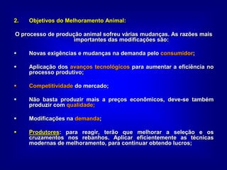 2. Objetivos do Melhoramento Animal:
O processo de produção animal sofreu várias mudanças. As razões mais
importantes das modificações são:
 Novas exigências e mudanças na demanda pelo consumidor;
 Aplicação dos avanços tecnológicos para aumentar a eficiência no
processo produtivo;
 Competitividade do mercado;
 Não basta produzir mais a preços econômicos, deve-se também
produzir com qualidade;
 Modificações na demanda;
 Produtores: para reagir, terão que melhorar a seleção e os
cruzamentos nos rebanhos. Aplicar eficientemente as técnicas
modernas de melhoramento, para continuar obtendo lucros;
 