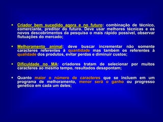  Criador bem sucedido agora e no futuro: combinação de técnico,
comerciante, preditor do futuro. Deve usar melhores técnicas e os
novos descobrimentos da pesquisa o mais rápido possível, observar
flutuações do mercado;
 Melhoramento animal: deve buscar incrementar não somente
caracteres referentes à quantidade mas também os referentes à
qualidade dos produtos, evitar perdas e diminuir custos;
 Dificuldade no MA: criadores tratam de selecionar por muitos
caracteres ao mesmo tempo, resultados desapontam;
 Quanto maior o número de caracteres que se incluem em um
programa de melhoramento, menor será o ganho ou progresso
genético em cada um deles;
 