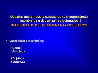 Desafio: decidir quais caracteres tem importância
econômica e devem ser selecionados ?
NECESSIDADE DE DETERMINAR OS OBJETIVOS
 Classificação dos caracteres:
* Simples
* Complexos
# Objetivos
# Subjetivos
 