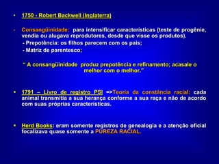 • 1750 - Robert Backwell (Inglaterra)
- Consangüinidade: para intensificar características (teste de progênie,
vendia ou alugava reprodutores, desde que visse os produtos).
- Prepotência: os filhos parecem com os pais;
- Matriz de parentesco;
“ A consangüinidade produz prepotência e refinamento; acasale o
melhor com o melhor.”
 1791 – Livro de registro PSI =>Teoria da constância racial: cada
animal transmitia a sua herança conforme a sua raça e não de acordo
com suas próprias características.
 Herd Books: eram somente registros de genealogia e a atenção oficial
focalizava quase somente a PUREZA RACIAL.
 