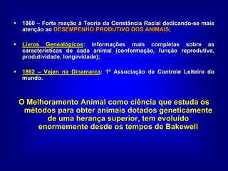  1860 – Forte reação à Teoria da Constância Racial dedicando-se mais
atenção ao DESEMPENHO PRODUTIVO DOS ANIMAIS;
 Livros Genealógicos: informações mais completas sobre as
características de cada animal (conformação, função reprodutiva,
produtividade, longevidade);
 1892 – Vejen na Dinamarca: 1º Associação de Controle Leiteiro do
mundo.
O Melhoramento Animal como ciência que estuda os
métodos para obter animais dotados geneticamente
de uma herança superior, tem evoluído
enormemente desde os tempos de Bakewell
 