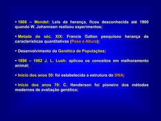  1866 – Mendel: Leis da herança, ficou desconhecida até 1900
quando W. Johannsen realizou experimentos;
 Metade do séc. XIX: Francis Galton pesquisou herança de
características quantitativas (Peso e Altura);
 Desenvolvimento da Genética de Populações;
 1896 – 1982 J. L. Lush: aplicou os conceitos em melhoramento
animal;
 Início dos anos 50: foi estabelecida a estrutura do DNA;
 Início dos anos 70: C. Henderson foi pioneiro dos métodos
modernos de avaliação genética;
 