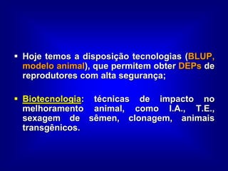  Hoje temos a disposição tecnologias (BLUP,
modelo animal), que permitem obter DEPs de
reprodutores com alta segurança;
 Biotecnologia: técnicas de impacto no
melhoramento animal, como I.A., T.E.,
sexagem de sêmen, clonagem, animais
transgênicos.
 