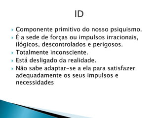  Componente primitivo do nosso psiquismo. 
 É a sede de forças ou impulsos irracionais, 
ilógicos, descontrolados e perigosos. 
 Totalmente inconsciente. 
 Está desligado da realidade. 
 Não sabe adaptar-se a ela para satisfazer 
adequadamente os seus impulsos e 
necessidades 
 